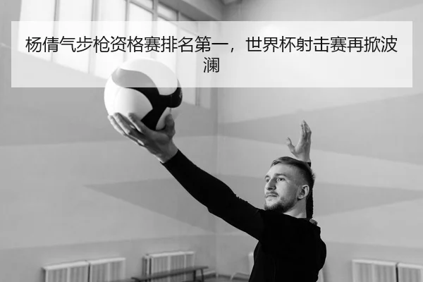 杨倩气步枪资格赛排名第一，世界杯射击赛再掀波澜